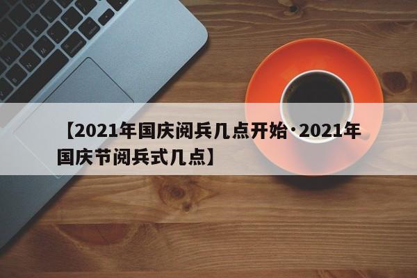【2021年国庆阅兵几点开始·2021年国庆节阅兵式几点】