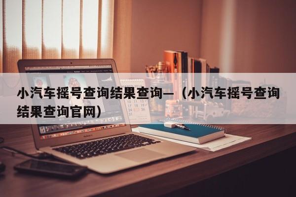 小汽车摇号查询结果查询—（小汽车摇号查询结果查询官网）