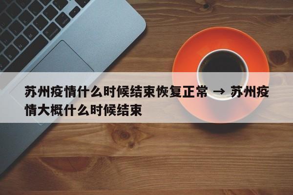 苏州疫情什么时候结束恢复正常 → 苏州疫情大概什么时候结束