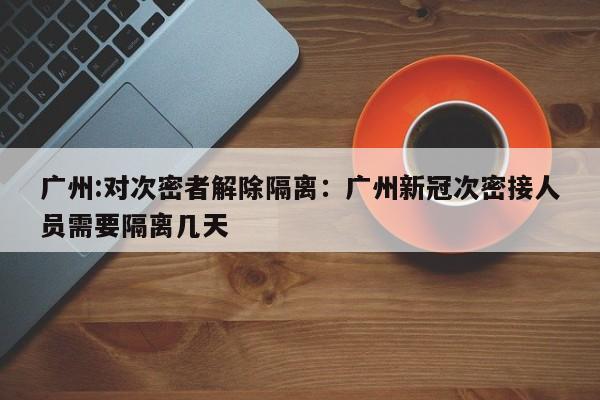 广州:对次密者解除隔离:广州新冠次密接人员需要隔离几天