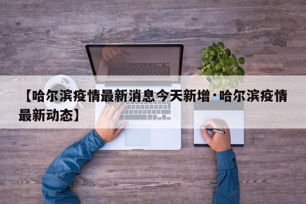 【哈尔滨疫情最新消息今天新增·哈尔滨疫情最新动态】