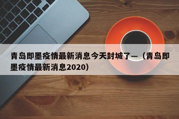 青岛即墨疫情最新消息今天封城了—（青岛即墨疫情最新消息2020）