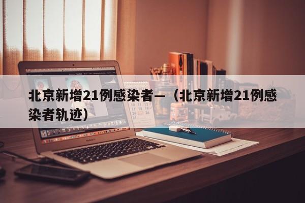 北京新增21例感染者—(北京新增21例感染者轨迹)