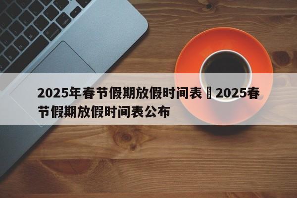 2025年春节假期放假时间表›2025春节假期放假时间表公布