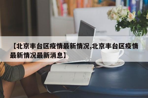 【北京丰台区疫情最新情况,北京丰台区疫情最新情况最新消息】