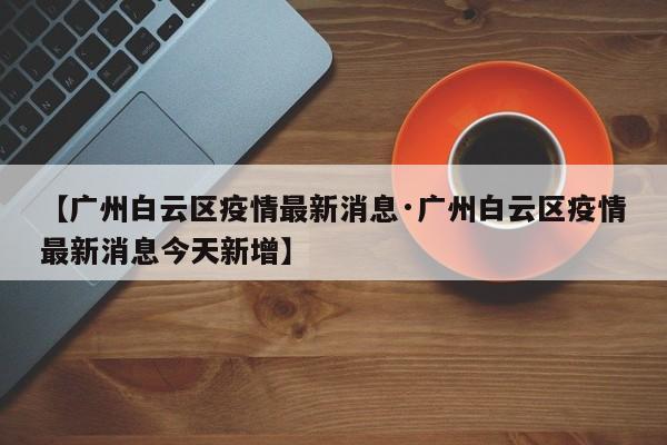 【广州白云区疫情最新消息·广州白云区疫情最新消息今天新增】