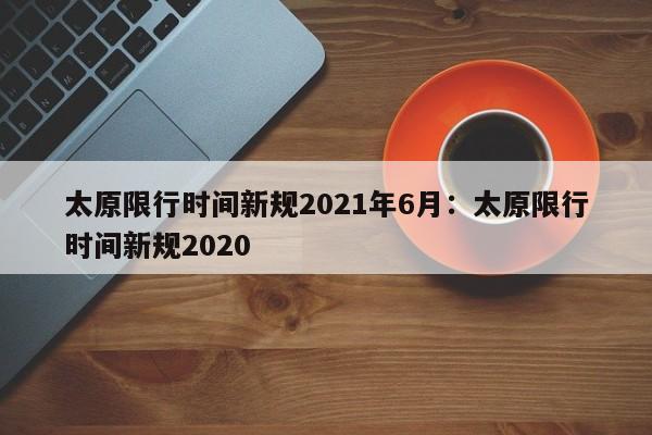 太原限行时间新规2021年6月:太原限行时间新规2020