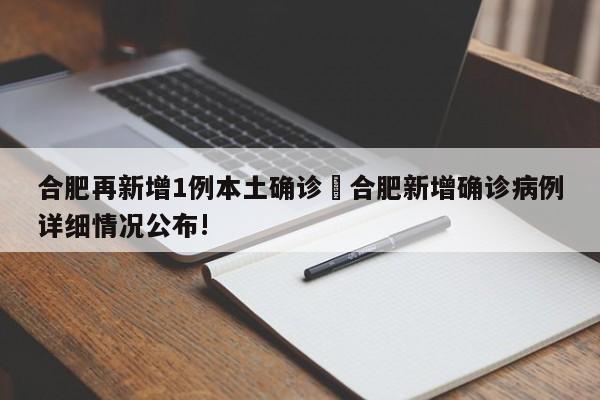 合肥再新增1例本土确诊›合肥新增确诊病例详细情况公布!
