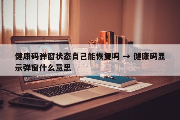 健康码弹窗状态自己能恢复吗 → 健康码显示弹窗什么意思