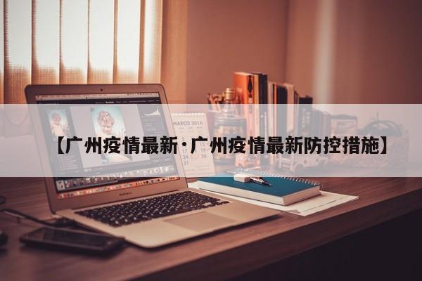【广州疫情最新·广州疫情最新防控措施】