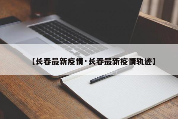 【长春最新疫情·长春最新疫情轨迹】