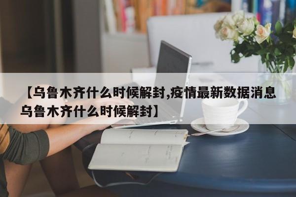 【乌鲁木齐什么时候解封,疫情最新数据消息乌鲁木齐什么时候解封】