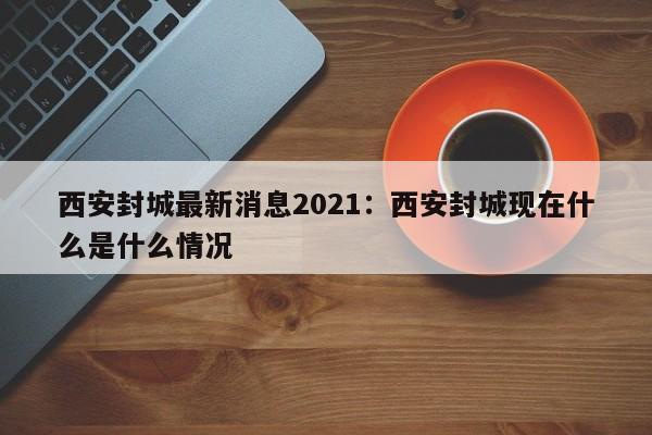 西安封城最新消息2021:西安封城现在什么是什么情况