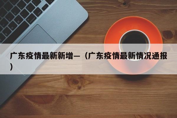 广东疫情最新新增—(广东疫情最新情况通报)