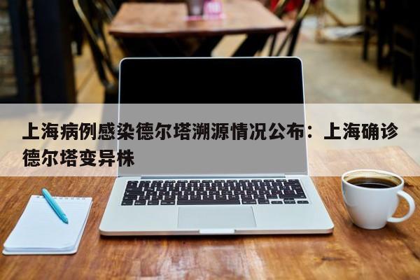 上海病例感染德尔塔溯源情况公布:上海确诊德尔塔变异株