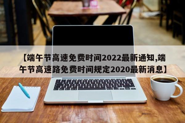 【端午节高速免费时间2022最新通知,端午节高速路免费时间规定2020最新消息】