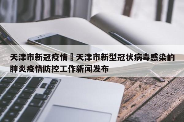 天津市新冠疫情›天津市新型冠状病毒感染的肺炎疫情防控工作新闻发布