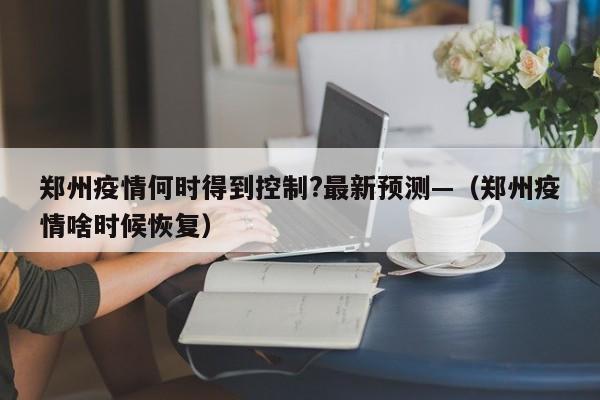 郑州疫情何时得到控制?最新预测—(郑州疫情啥时候恢复)