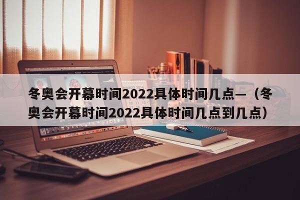冬奥会开幕时间2022具体时间几点—(冬奥会开幕时间2022具体时间几点到几点)