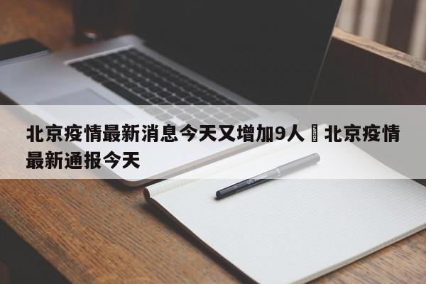 北京疫情最新消息今天又增加9人›北京疫情最新通报今天