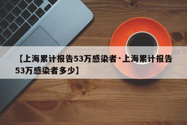 【上海累计报告53万感染者·上海累计报告53万感染者多少】
